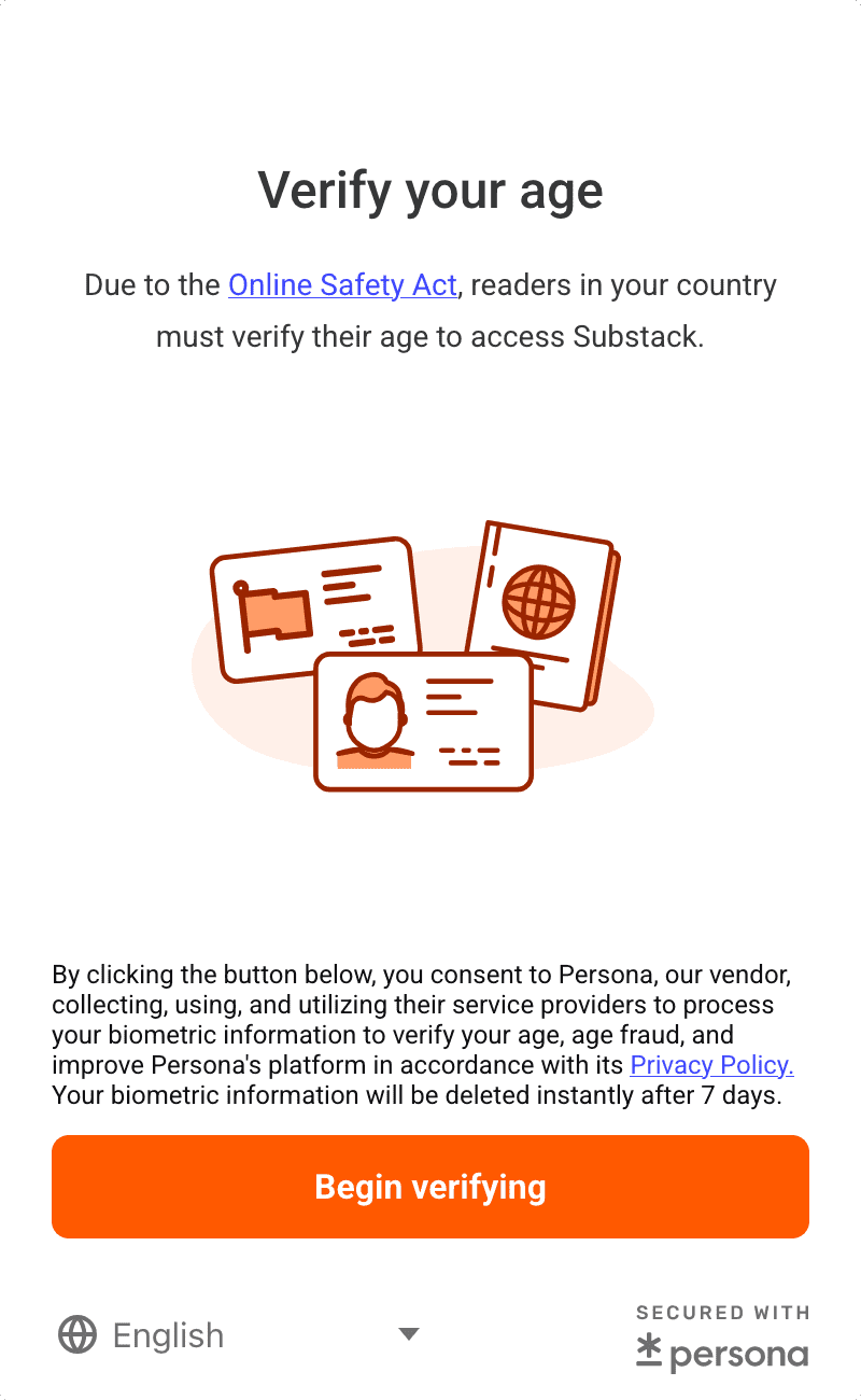 Verify your age. Due to the Online Safety Act, readers in your country must verify their age to access Substack. By clicking the button below, you consent to Persona, our vendor, collecting, using, and utilizing their service providers to process your biometric information to verify your age, age fraud, and improve Persona's platform in accordance with its Privacy Policy. Your biometric information will be deleted instantly after 7 days. Begin verifying. SECURED WITH persona.